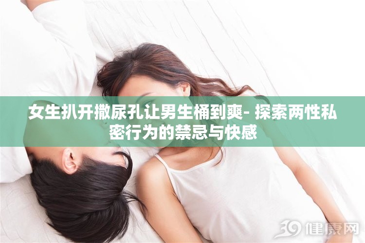 女生扒开撒尿孔让男生桶到爽- 探索两性私密行为的禁忌与快感