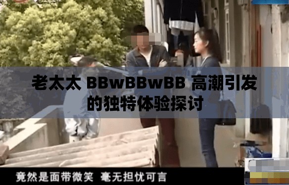 老太太 BBwBBwBB 高潮引发的独特体验探讨