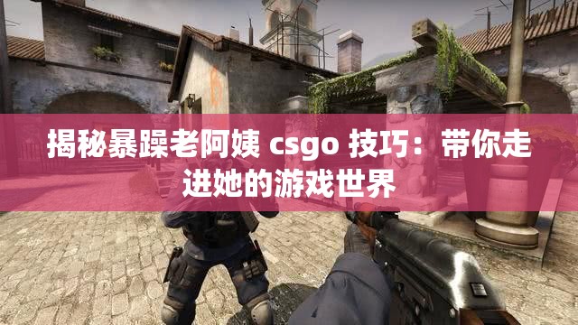 揭秘暴躁老阿姨 csgo 技巧：带你走进她的游戏世界