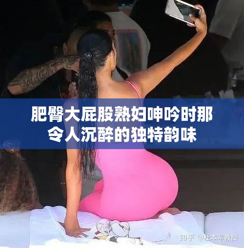 肥臀大屁股熟妇呻吟时那令人沉醉的独特韵味