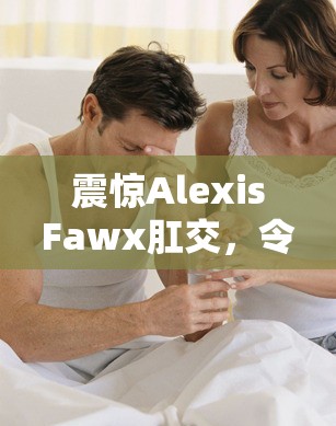 震惊AlexisFawx肛交，令人咋舌的私密行为