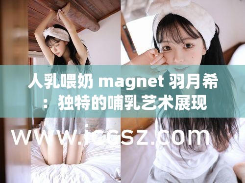 人乳喂奶 magnet 羽月希：独特的哺乳艺术展现