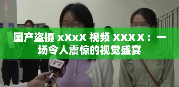 国产盗摄 xXxX 视频 XXXⅩ：一场令人震惊的视觉盛宴