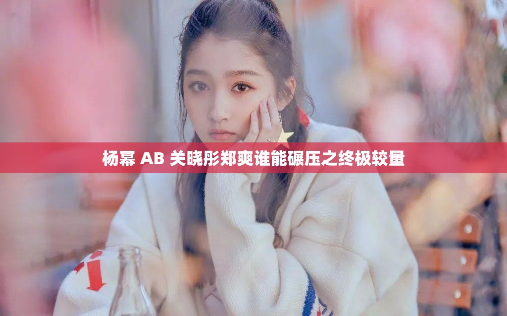 杨幂 AB 关晓彤郑爽谁能碾压之终极较量