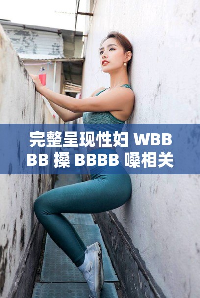 完整呈现性妇 WBBBB 搡 BBBB 嗓相关内容及描述