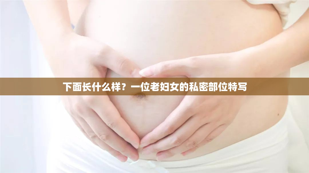 下面长什么样？一位老妇女的私密部位特写