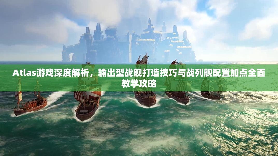 Atlas游戏深度解析，输出型战舰打造技巧与战列舰配置加点全面教学攻略