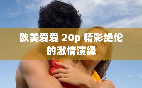 欧美爱爱 20p 精彩绝伦的激情演绎