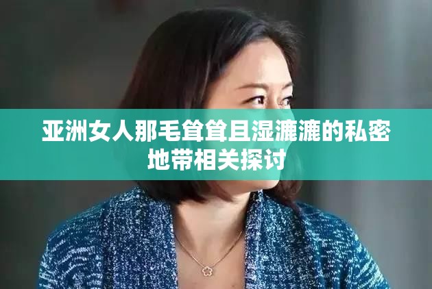 亚洲女人那毛耸耸且湿漉漉的私密地带相关探讨