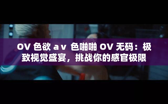 OV 色欲 aⅴ 色啪啪 OV 无码：极致视觉盛宴，挑战你的感官极限