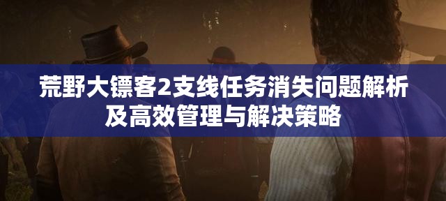 荒野大镖客2支线任务消失问题解析及高效管理与解决策略