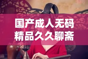 国产成人无码精品久久聊斋：经典故事与现代演绎的完美结合，带你重温神秘奇幻世界