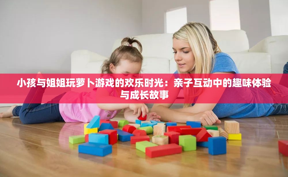 小孩与姐姐玩萝卜游戏的欢乐时光：亲子互动中的趣味体验与成长故事