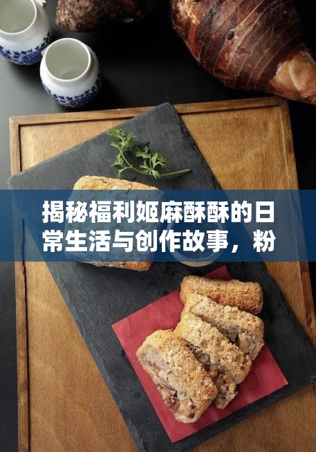 揭秘福利姬麻酥酥的日常生活与创作故事，粉丝必看的独家内容分享