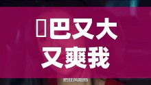 鳮巴又大又爽我高潮了叫床疯狂的日子里，那些令人难忘的激情瞬间与情感释放