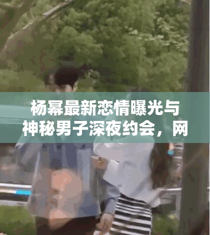 杨幂最新恋情曝光与神秘男子深夜约会，网友热议不断，真相究竟如何？