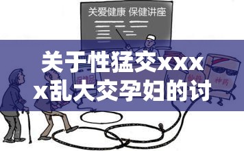 关于性猛交xxxx乱大交孕妇的讨论：如何确保健康与安全并避免潜在风险？