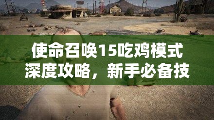 使命召唤15吃鸡模式深度攻略，新手必备技巧与全地图玩法详尽解析