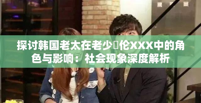 探讨韩国老太在老少亂伦XXX中的角色与影响：社会现象深度解析