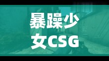 暴躁少女CSGO精彩操作集锦：看她如何在游戏中展现极致技术与激情对决