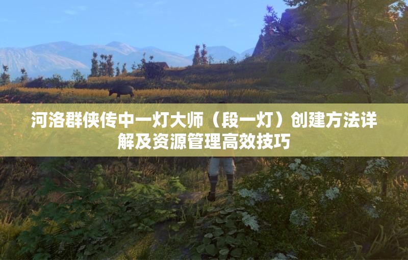 河洛群侠传中一灯大师（段一灯）创建方法详解及资源管理高效技巧