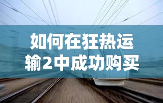 如何在狂热运输2中成功购买铁路？收购铁路全面方法揭秘