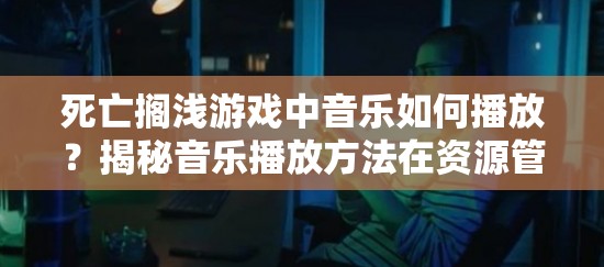 死亡搁浅游戏中音乐如何播放？揭秘音乐播放方法在资源管理中的关键性及高效技巧