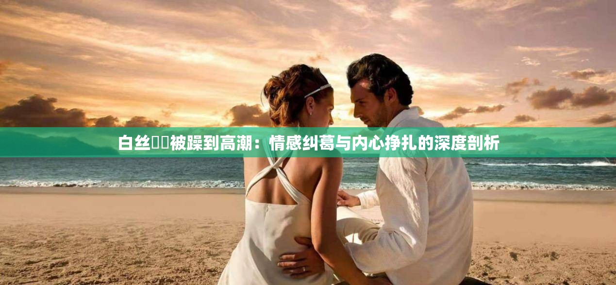 白丝妺妺被躁到高潮：情感纠葛与内心挣扎的深度剖析