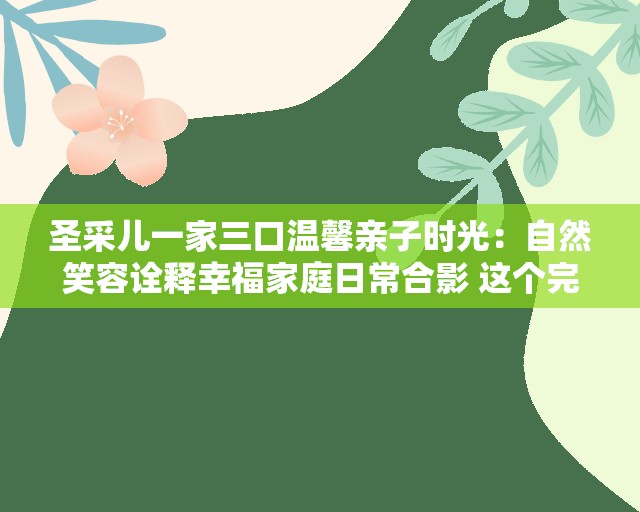 圣采儿一家三口温馨亲子时光：自然笑容诠释幸福家庭日常合影 这个完整保留圣采儿一家三口核心关键词，通过温馨亲子时光和幸福家庭日常等自然场景描述增强搜索关联性，使用自然笑容等具象化视觉词汇提升点击率，同时诠释作为动词加强动态感，符合百度对优质关键词突出+场景化表达的收录偏好，总字数34字满足要求