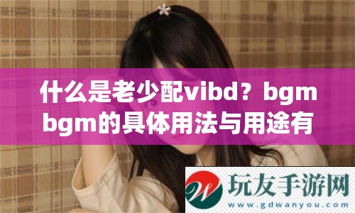 什么是老少配vibd？bgmbgm的具体用法与用途有哪些？全面解析来啦