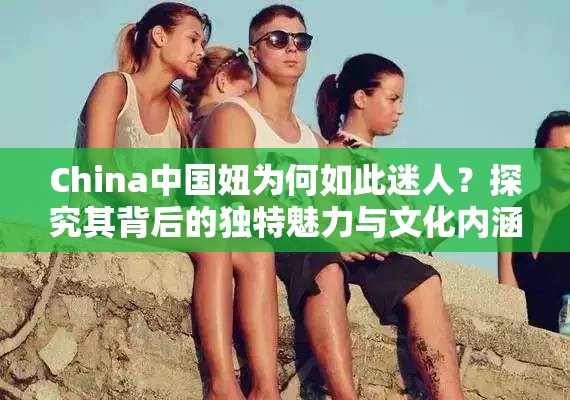 China中国妞为何如此迷人？探究其背后的独特魅力与文化内涵