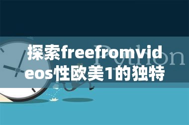 探索freefromvideos性欧美1的独特魅力：深度解析其内容与影响力