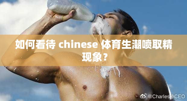 如何看待 chinese 体育生潮喷取精 现象？