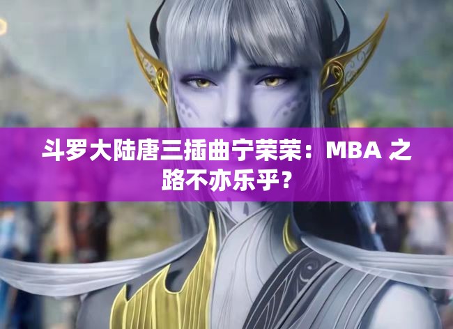 斗罗大陆唐三插曲宁荣荣：MBA 之路不亦乐乎？