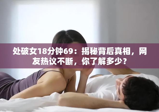 处破女18分钟69：揭秘背后真相，网友热议不断，你了解多少？