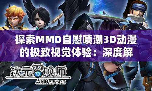 探索MMD自慰喷潮3D动漫的极致视觉体验：深度解析其制作技巧与艺术魅力