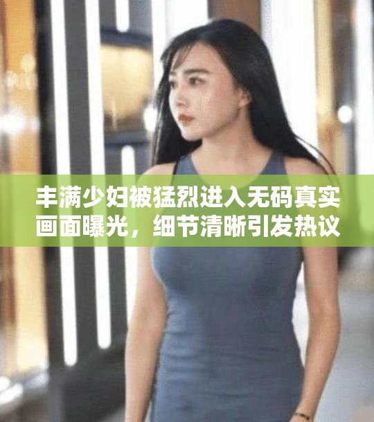 丰满少妇被猛烈进入无码真实画面曝光，细节清晰引发热议与关注