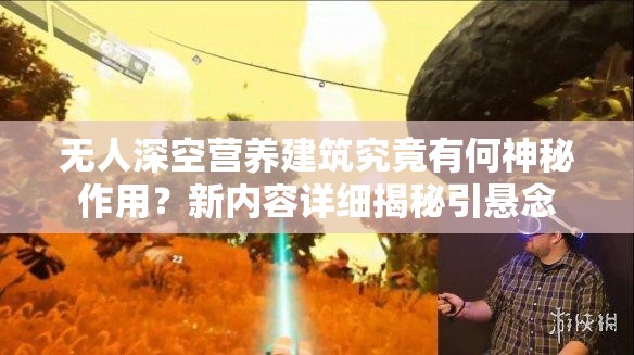 无人深空营养建筑究竟有何神秘作用？新内容详细揭秘引悬念