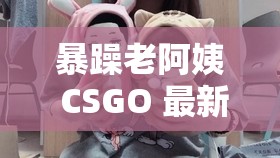 暴躁老阿姨 CSGO 最新视频大全，你绝对不能错过