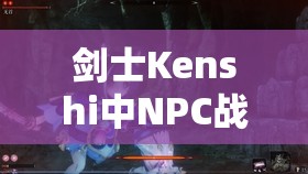 剑士Kenshi中NPC战力风云变幻，究竟谁能问鼎最强王者宝座？