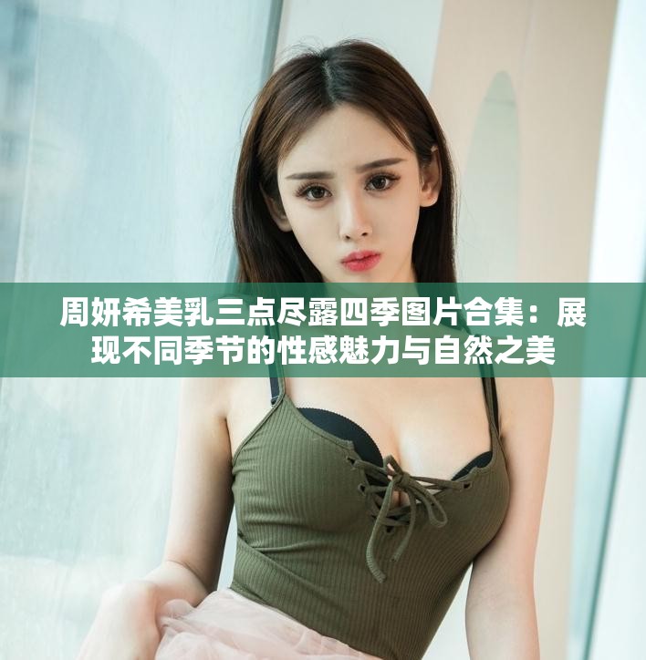 周妍希美乳三点尽露四季图片合集：展现不同季节的性感魅力与自然之美