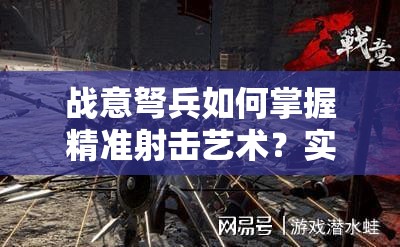 战意弩兵如何掌握精准射击艺术？实战攻略揭秘悬念！