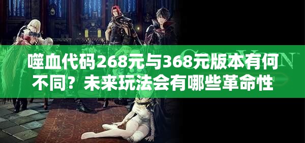 噬血代码268元与368元版本有何不同？未来玩法会有哪些革命性变化？