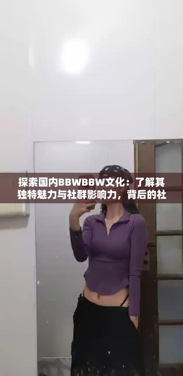 探索国内BBWBBW文化：了解其独特魅力与社群影响力，背后的社会现象与趋势