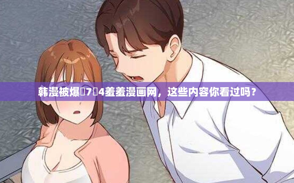 韩漫被爆�7�4羞羞漫画网，这些内容你看过吗？