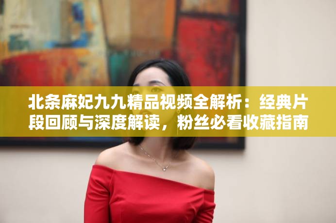 北条麻妃九九精品视频全解析：经典片段回顾与深度解读，粉丝必看收藏指南