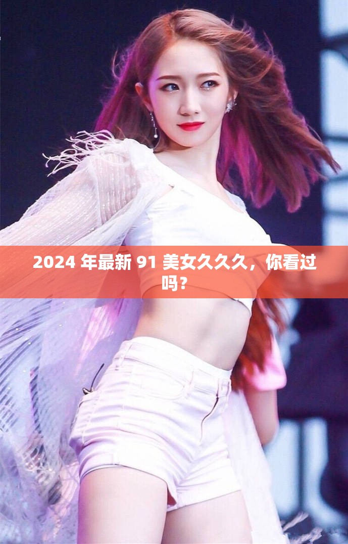 2024 年最新 91 美女久久久，你看过吗？