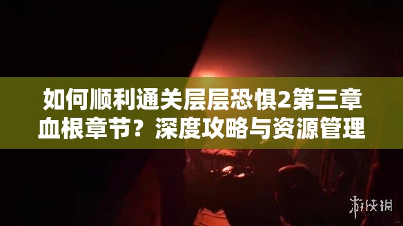 如何顺利通关层层恐惧2第三章血根章节？深度攻略与资源管理图文解析揭秘