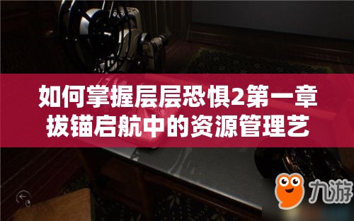 如何掌握层层恐惧2第一章拔锚启航中的资源管理艺术？图文攻略揭秘！