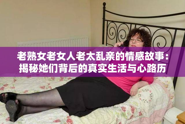 老熟女老女人老太乱亲的情感故事：揭秘她们背后的真实生活与心路历程